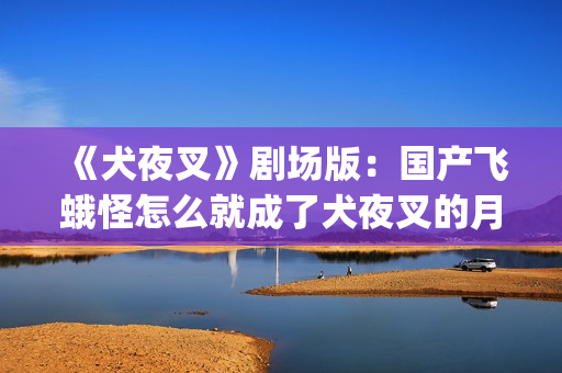 《犬夜叉》剧场版：国产飞蛾怪怎么就成了犬夜叉的月老了？(犬夜叉剧场版1—4免费)