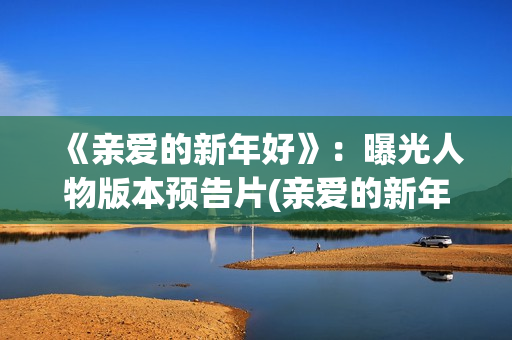 《亲爱的新年好》：曝光人物版本预告片(亲爱的新年好讲的是什么)
