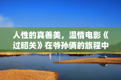 人性的真善美，温情电影《过昭关》在爷孙俩的旅程中见证人生价值(人性的真善美作文)