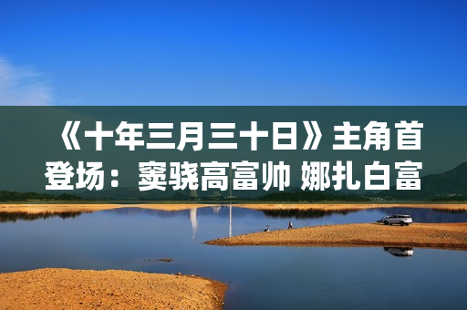 《十年三月三十日》主角首登场：窦骁高富帅 娜扎白富美 演技大赞(十年三月三十日)