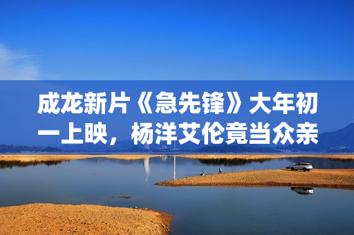 成龙新片《急先锋》大年初一上映，杨洋艾伦竟当众亲吻？(成龙新电影急先锋票房预测)