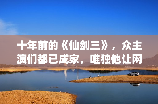 十年前的《仙剑三》，众主演们都已成家，唯独他让网友们操碎了心(仙剑奇侠传没看懂十年前后)
