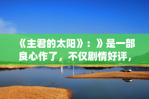 《主君的太阳》：》是一部良心作了，不仅剧情好评，前几集全部戳到泪点(主君的太阳免费观看完整版)