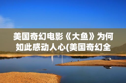 美国奇幻电影《大鱼》为何如此感动人心(美国奇幻全部电影)
