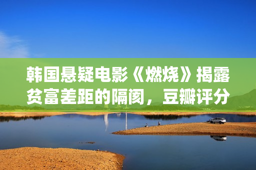 韩国悬疑电影《燃烧》揭露贫富差距的隔阂，豆瓣评分7.9值得一看(韩国悬疑电影2025)