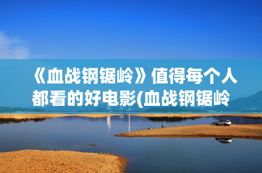 《血战钢锯岭》值得每个人都看的好电影(血战钢锯岭超清无删减完整版)