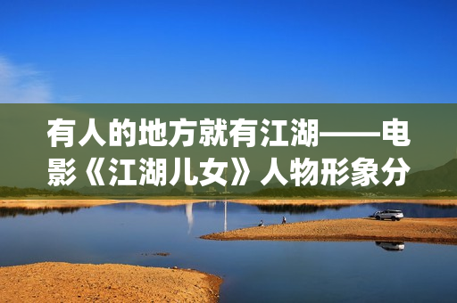 有人的地方就有江湖——电影《江湖儿女》人物形象分析(有人的地方就有是非,有是非的地方就有江湖)