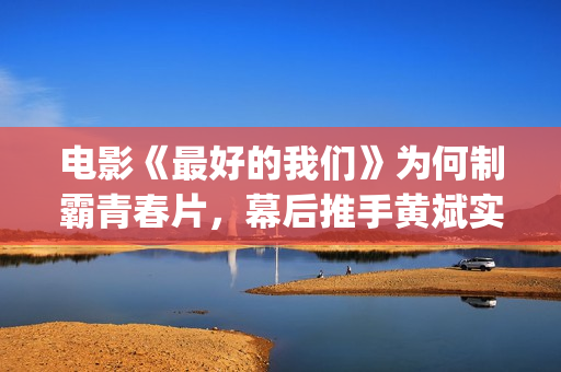 电影《最好的我们》为何制霸青春片，幕后推手黄斌实力惊人！(电影《最好的我们》剧情介绍)