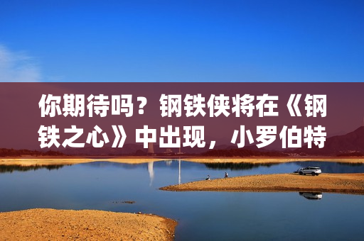 你期待吗？钢铁侠将在《钢铁之心》中出现，小罗伯特唐尼将回归？(钢铁th)