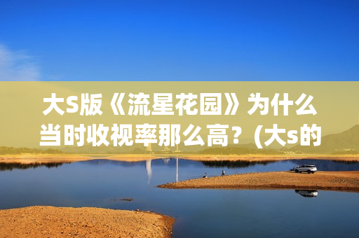 大S版《流星花园》为什么当时收视率那么高？(大s的流星花园经典片段)