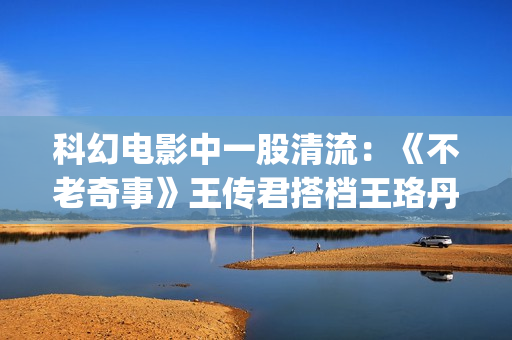 科幻电影中一股清流：《不老奇事》王传君搭档王珞丹，致敬人生！(一些科幻电影)