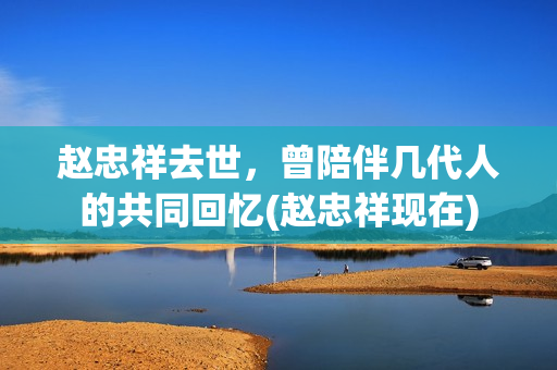 赵忠祥去世，曾陪伴几代人的共同回忆(赵忠祥现在)