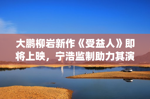 大鹏柳岩新作《受益人》即将上映，宁浩监制助力其演技派“野心”(大鹏柳岩段子视频)