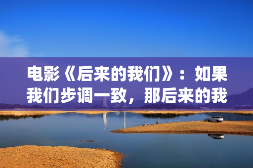 电影《后来的我们》：如果我们步调一致，那后来的我们会怎样(《后来的我们》完整版!)