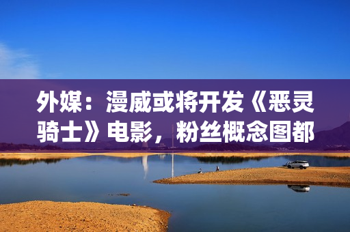 外媒：漫威或将开发《恶灵骑士》电影，粉丝概念图都做好了(漫威还会不会出新片)