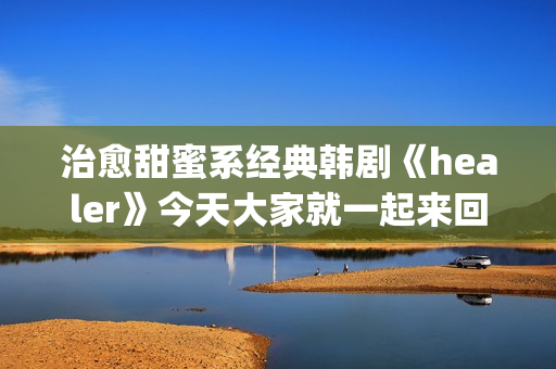 治愈甜蜜系经典韩剧《healer》今天大家就一起来回顾下这部剧吧。(甜蜜治愈小说)