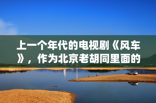 上一个年代的电视剧《风车》，作为北京老胡同里面的一些故事(上个世纪的老电影)