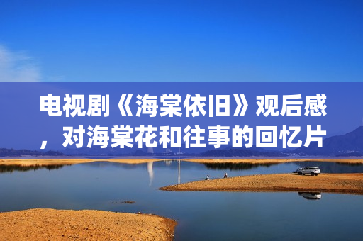 电视剧《海棠依旧》观后感，对海棠花和往事的回忆片段(电视剧海棠依旧剧情简介)