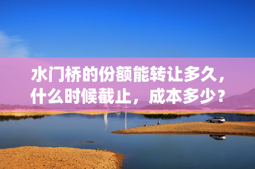 水门桥的份额能转让多久，什么时候截止，成本多少？(水门桥还在吗)