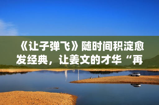 《让子弹飞》随时间积淀愈发经典，让姜文的才华“再飞一会儿”(让子弹飞流畅)