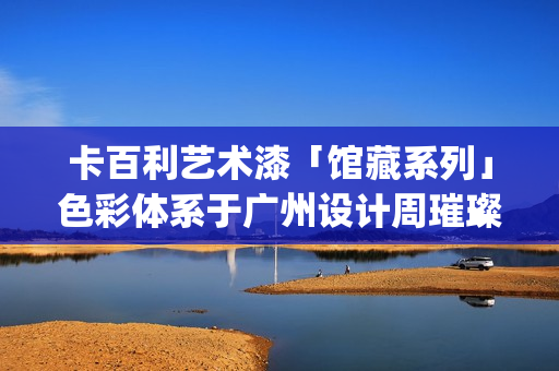 卡百利艺术漆「馆藏系列」色彩体系于广州设计周璀璨发布(卡百利艺术漆的独特之处是哪些)
