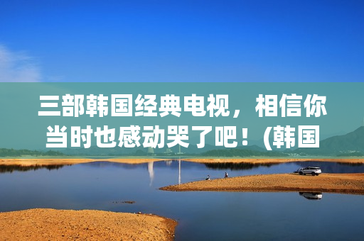 三部韩国经典电视，相信你当时也感动哭了吧！(韩国经典题材电影)