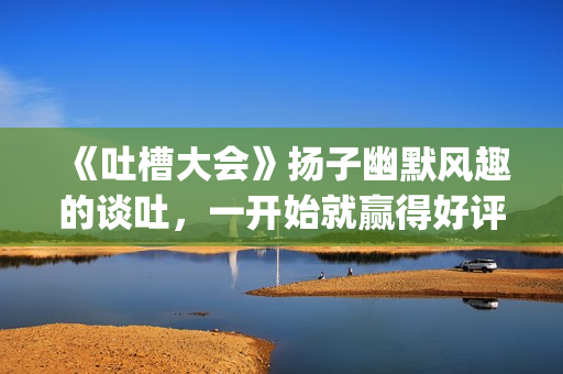 《吐槽大会》扬子幽默风趣的谈吐，一开始就赢得好评！!(吐槽大会com)