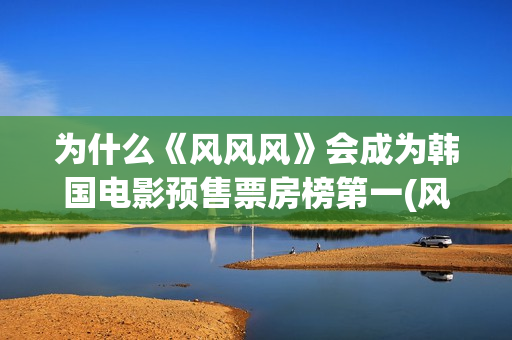 为什么《风风风》会成为韩国电影预售票房榜第一(风风风讲了什么)