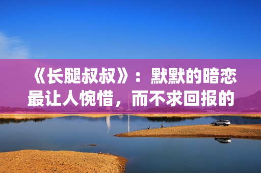 《长腿叔叔》：默默的暗恋最让人惋惜，而不求回报的爱最让人动情(长腿叔叔漫漫何其多全文免费阅读)