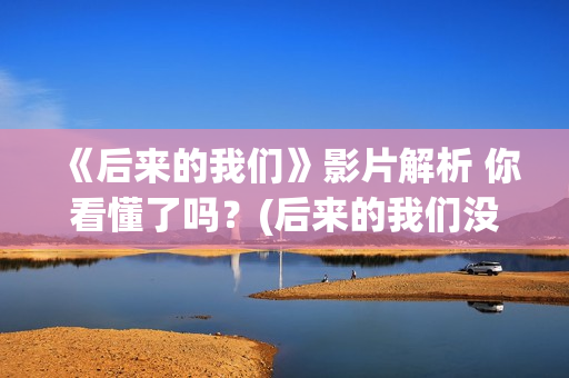 《后来的我们》影片解析 你看懂了吗？(后来的我们没有走到一起是什么歌)