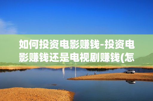 如何投资电影赚钱-投资电影赚钱还是电视剧赚钱(怎么投资电影收益)