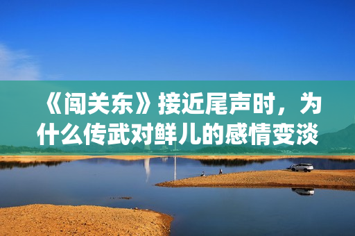 《闯关东》接近尾声时，为什么传武对鲜儿的感情变淡了？(闯关东对应的)