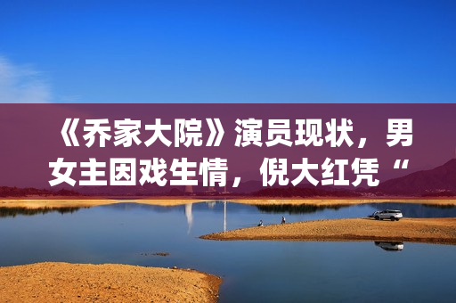 《乔家大院》演员现状，男女主因戏生情，倪大红凭“苏大强”爆红(乔家大院扮演者)