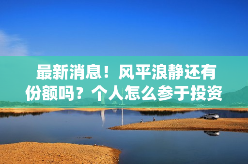  最新消息！风平浪静还有份额吗？个人怎么参于投资？(最新风险等级划分疫情)