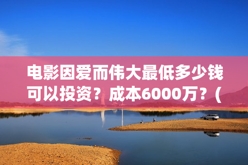 电影因爱而伟大最低多少钱可以投资？成本6000万？(因爱而伟大电影最新消息2021)