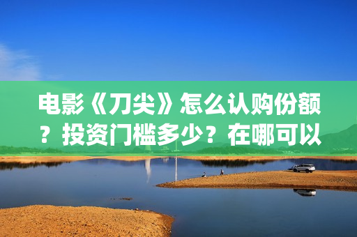 电影《刀尖》怎么认购份额？投资门槛多少？在哪可以投资(电影刀尖什么时候上映时间)