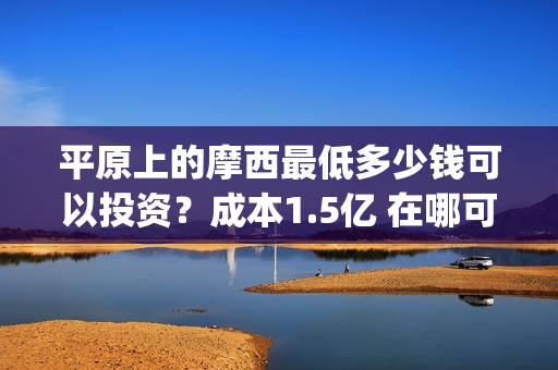 平原上的摩西最低多少钱可以投资？成本1.5亿 在哪可以投(平原上的摩西中的摩西是啥)