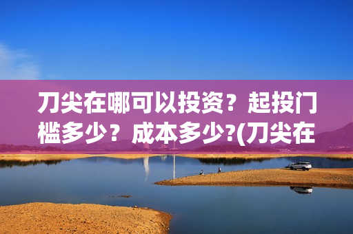 刀尖在哪可以投资？起投门槛多少？成本多少?(刀尖在哪拍的)