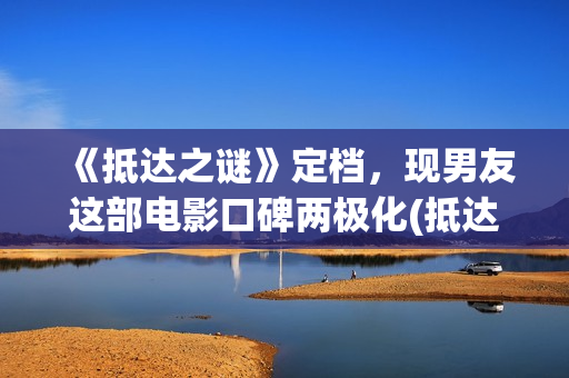 《抵达之谜》定档，现男友这部电影口碑两极化(抵达之谜讲的什么故事)