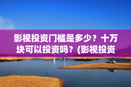 影视投资门槛是多少？十万块可以投资吗？(影视投资门槛是多少)