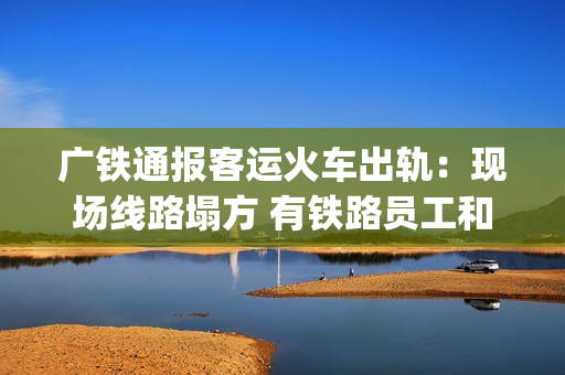 广铁通报客运火车出轨：现场线路塌方 有铁路员工和旅客受伤送医(广铁集团4月10日列车调图)