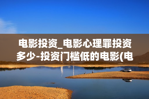 电影投资_电影心理罪投资多少-投资门槛低的电影(电影投资最新消息)