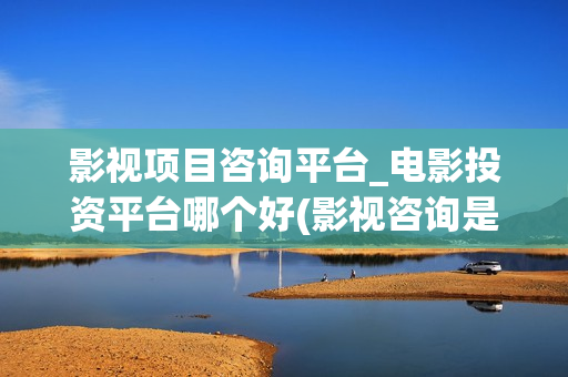 影视项目咨询平台_电影投资平台哪个好(影视咨询是做什么的)