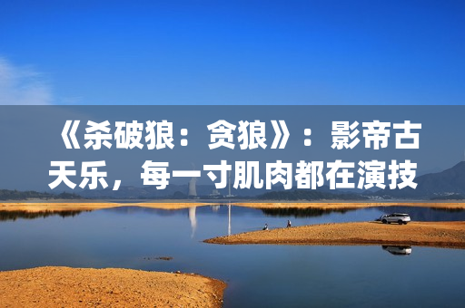 《杀破狼：贪狼》：影帝古天乐，每一寸肌肉都在演技(杀破狼贪狼吴樾)