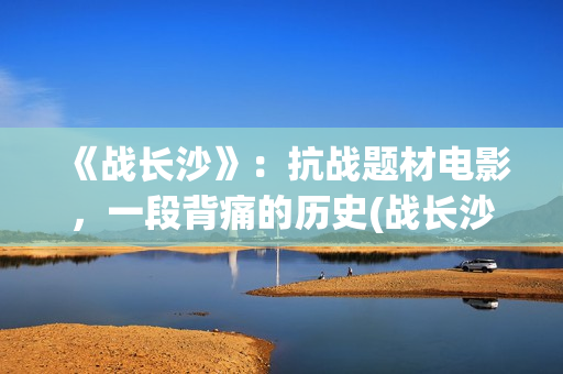 《战长沙》：抗战题材电影，一段背痛的历史(战长沙幕后故事)