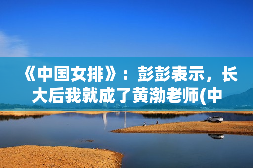 《中国女排》：彭彭表示，长大后我就成了黄渤老师(中国女排超级联赛赛程)