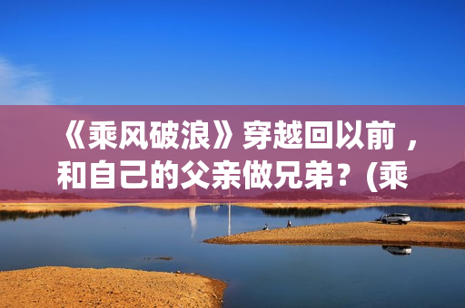 《乘风破浪》穿越回以前 ，和自己的父亲做兄弟？(乘风破浪造型)
