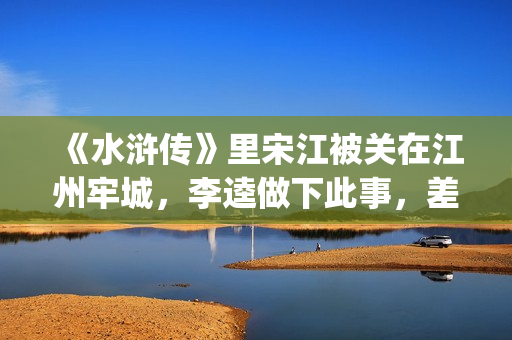 《水浒传》里宋江被关在江州牢城，李逵做下此事，差点害死宋江(《水浒传》宋江简介)