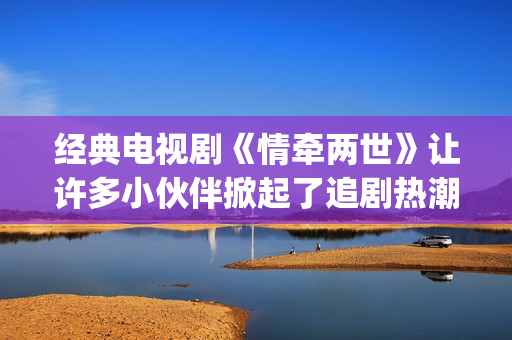 经典电视剧《情牵两世》让许多小伙伴掀起了追剧热潮。(电视剧情弓)