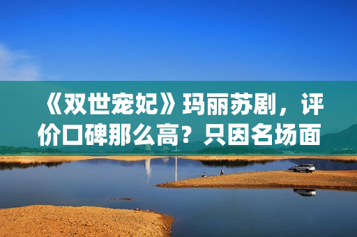 《双世宠妃》玛丽苏剧，评价口碑那么高？只因名场面堪比韩剧(双世宠妃书名)